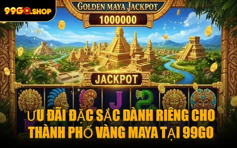 Ưu đãi đặc sắc dành riêng cho Thành Phố Vàng Maya tại 99GO